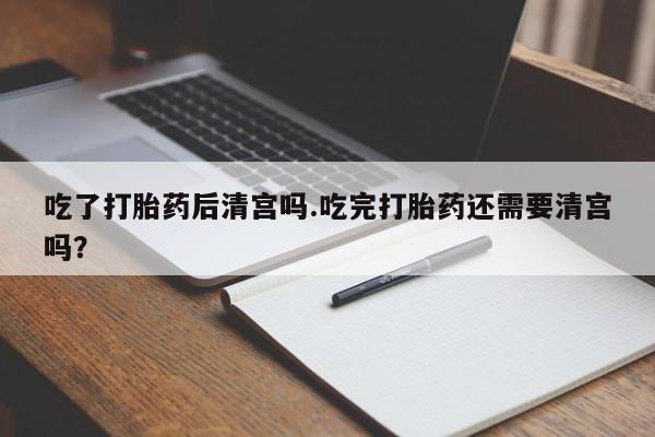 私下打胎药在线购买，吃了打胎药后清宫吗.吃完打胎药还需要清宫吗？