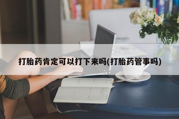 私下打胎药在线购买，打胎药肯定可以打下来吗(打胎药管事吗)