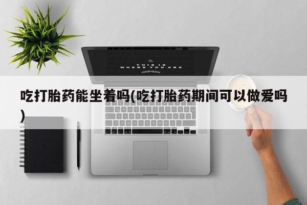 私下打胎药在线购买，吃打胎药能坐着吗(吃打胎药期间可以做爱吗)