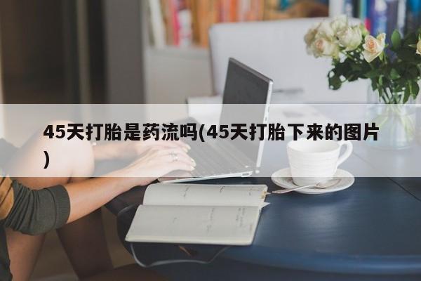 私下打胎药在线购买，45天打胎是药流吗(45天打胎下来的图片)