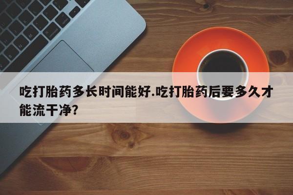 私下打胎药在线购买，吃打胎药多长时间能好.吃打胎药后要多久才能流干净？