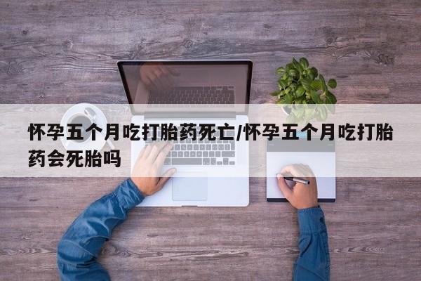 私下打胎药在线购买，怀孕五个月吃打胎药死亡/怀孕五个月吃打胎药会死胎吗