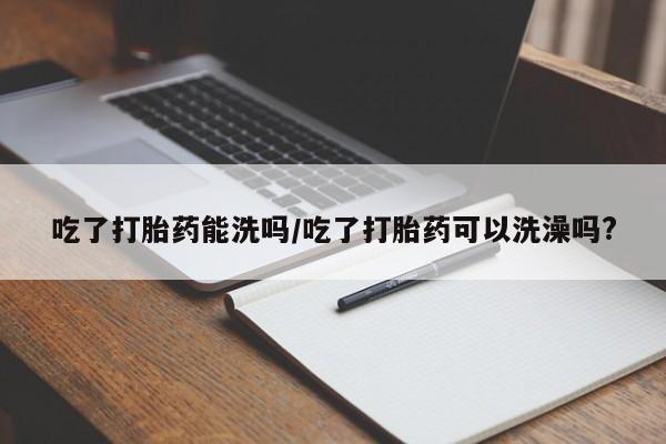 私下打胎药在线购买，吃了打胎药能洗吗/吃了打胎药可以洗澡吗?