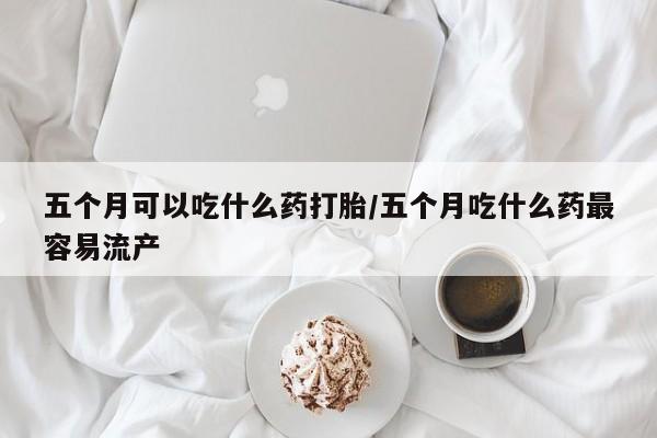 私下打胎药在线购买，五个月可以吃什么药打胎/五个月吃什么药最容易流产