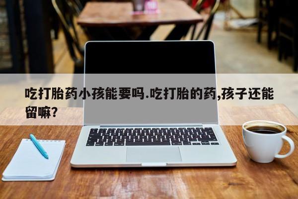 私下打胎药在线购买，吃打胎药小孩能要吗.吃打胎的药,孩子还能留嘛？