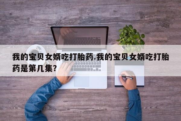 私下打胎药在线购买，我的宝贝女婿吃打胎药.我的宝贝女婿吃打胎药是第几集？