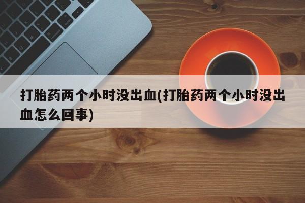 私下打胎药在线购买，打胎药两个小时没出血(打胎药两个小时没出血怎么回事)