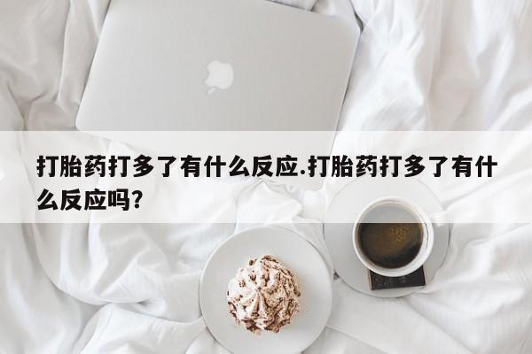 私下打胎药在线购买，打胎药打多了有什么反应.打胎药打多了有什么反应吗？