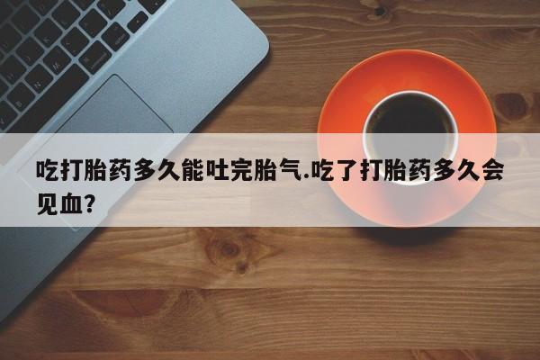 私下打胎药在线购买，吃打胎药多久能吐完胎气.吃了打胎药多久会见血？