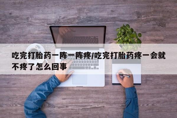 私下打胎药在线购买，吃完打胎药一阵一阵疼/吃完打胎药疼一会就不疼了怎么回事