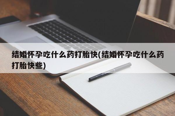 私下打胎药在线购买，结婚怀孕吃什么药打胎快(结婚怀孕吃什么药打胎快些)