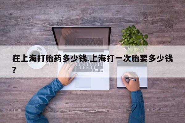 私下打胎药在线购买，在上海打胎药多少钱.上海打一次胎要多少钱？