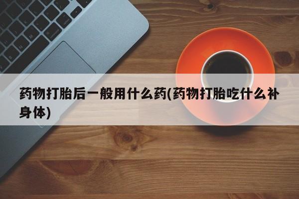 私下打胎药在线购买，药物打胎后一般用什么药(药物打胎吃什么补身体)