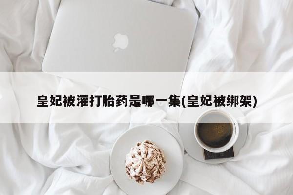 私下打胎药在线购买，皇妃被灌打胎药是哪一集(皇妃被绑架)