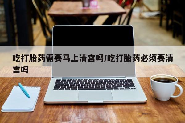私下打胎药在线购买，吃打胎药需要马上清宫吗/吃打胎药必须要清宫吗