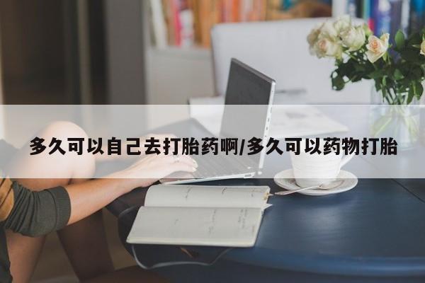 私下打胎药在线购买，多久可以自己去打胎药啊/多久可以药物打胎