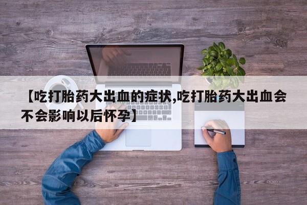 私下打胎药在线购买，【吃打胎药大出血的症状,吃打胎药大出血会不会影响以后怀孕】