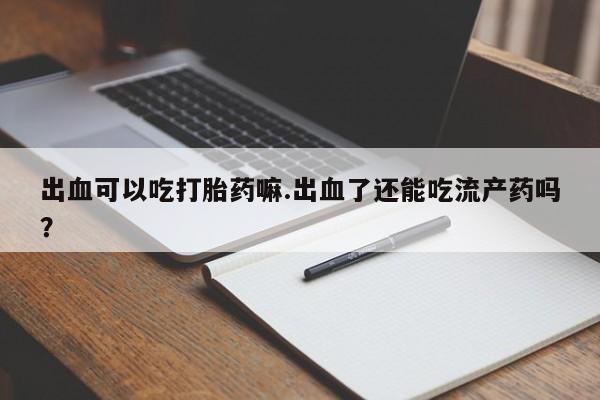 私下打胎药在线购买，出血可以吃打胎药嘛.出血了还能吃流产药吗？
