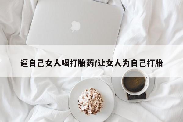 私下打胎药在线购买，逼自己女人喝打胎药/让女人为自己打胎
