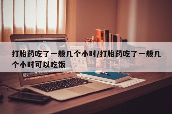 私下打胎药在线购买，打胎药吃了一般几个小时/打胎药吃了一般几个小时可以吃饭
