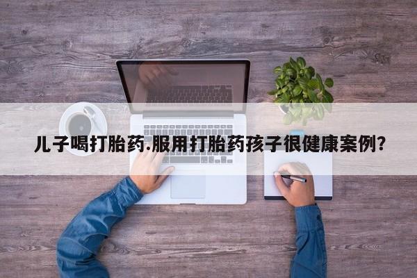 私下打胎药在线购买，儿子喝打胎药.服用打胎药孩子很健康案例？