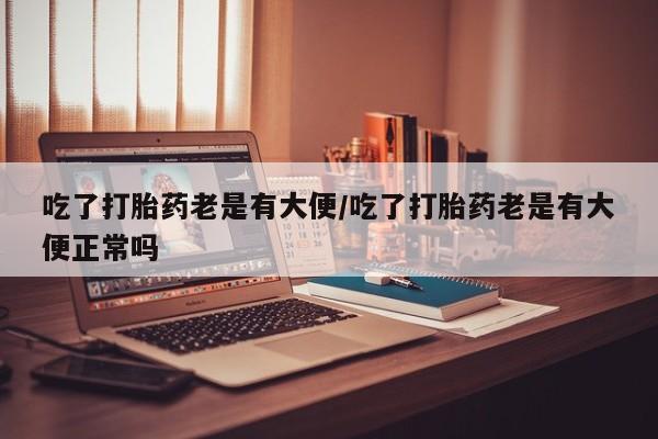 私下打胎药在线购买，吃了打胎药老是有大便/吃了打胎药老是有大便正常吗
