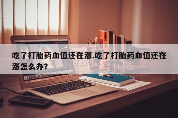 私下打胎药在线购买,吃了打胎药血值还在涨.吃了打胎药血值还在涨怎么办?
