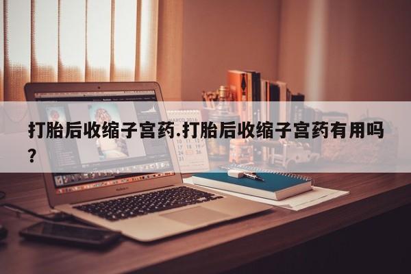 私下打胎药在线购买,打胎后收缩子宫药.打胎后收缩子宫药有用吗?