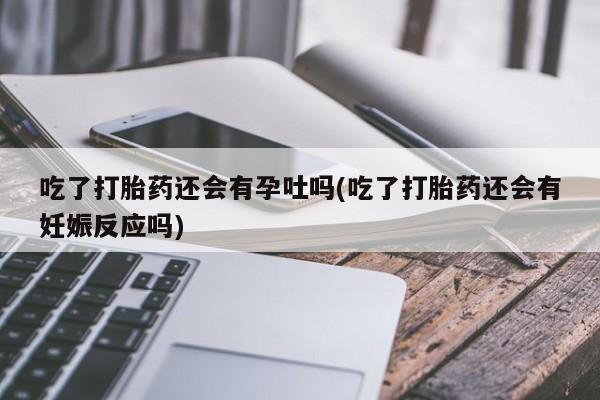 私下打胎药在线购买，吃了打胎药还会有孕吐吗(吃了打胎药还会有妊娠反应吗)