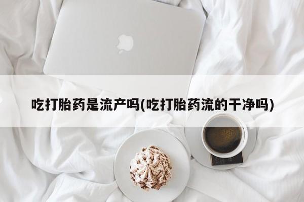 私下打胎药在线购买，吃打胎药是流产吗(吃打胎药流的干净吗)