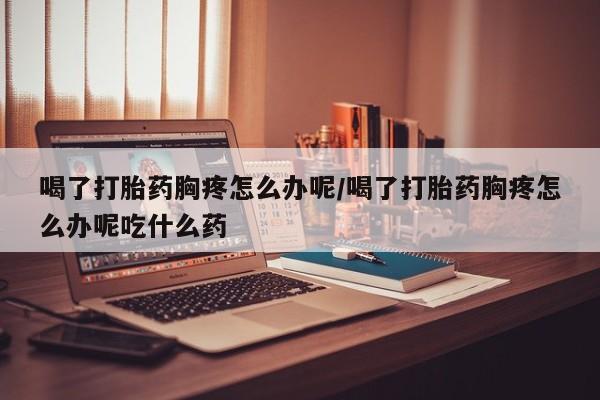 私下打胎药在线购买，喝了打胎药胸疼怎么办呢/喝了打胎药胸疼怎么办呢吃什么药