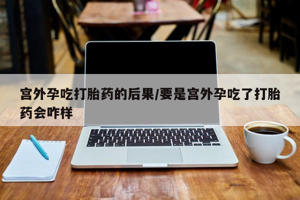 私下打胎药在线购买，宫外孕吃打胎药的后果/要是宫外孕吃了打胎药会咋样
