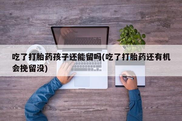 私下打胎药在线购买，吃了打胎药孩子还能留吗(吃了打胎药还有机会挽留没)