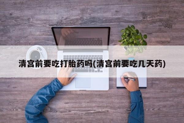 私下打胎药在线购买，清宫前要吃打胎药吗(清宫前要吃几天药)