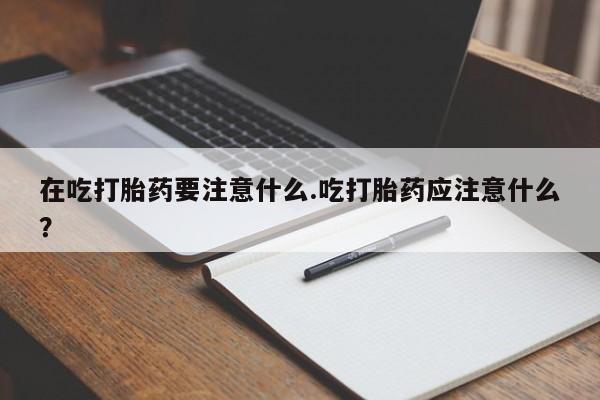 私下打胎药在线购买，在吃打胎药要注意什么.吃打胎药应注意什么？