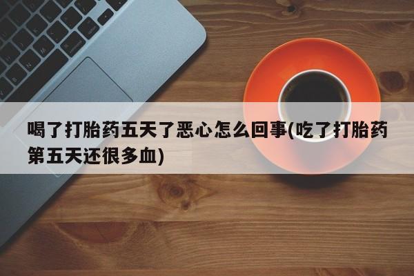 私下打胎药在线购买，喝了打胎药五天了恶心怎么回事(吃了打胎药第五天还很多血)