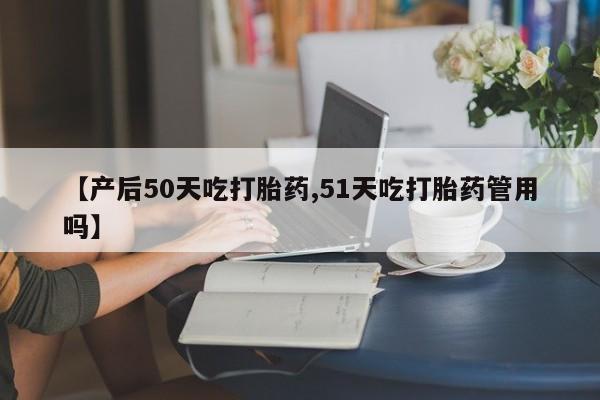 私下打胎药在线购买，【产后50天吃打胎药,51天吃打胎药管用吗】