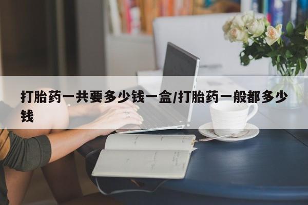 私下打胎药在线购买，打胎药一共要多少钱一盒/打胎药一般都多少钱