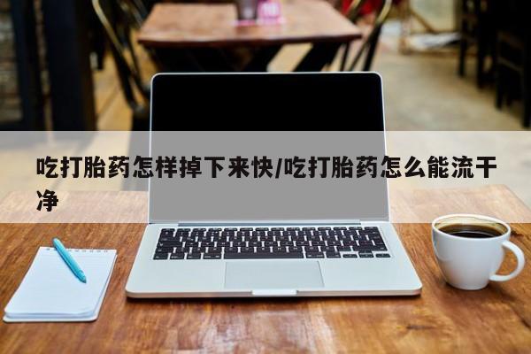 私下打胎药在线购买，吃打胎药怎样掉下来快/吃打胎药怎么能流干净