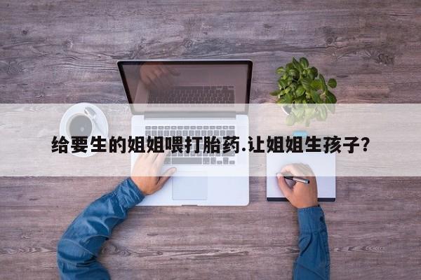 私下打胎药在线购买，给要生的姐姐喂打胎药.让姐姐生孩子？