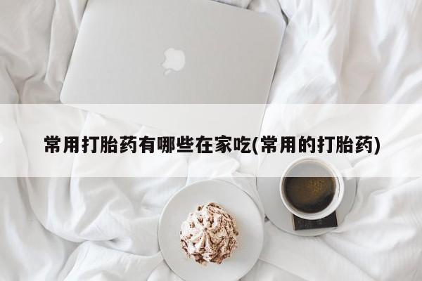 私下打胎药在线购买，常用打胎药有哪些在家吃(常用的打胎药)