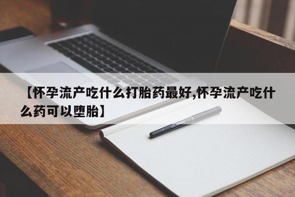 私下打胎药在线购买，【怀孕流产吃什么打胎药最好,怀孕流产吃什么药可以堕胎】