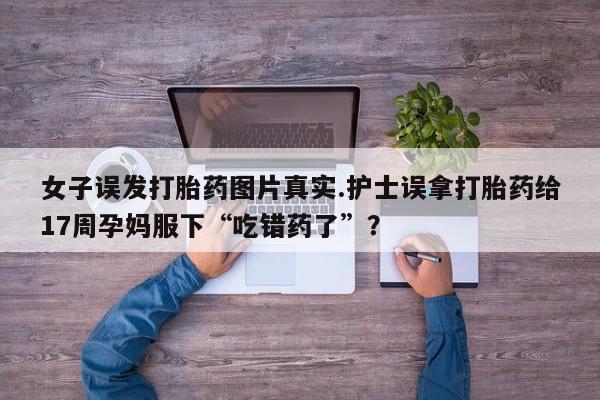 私下打胎药在线购买，女子误发打胎药图片真实.护士误拿打胎药给17周孕妈服下“吃错药了”？