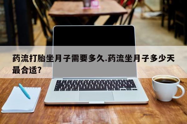 私下打胎药在线购买，药流打胎坐月子需要多久.药流坐月子多少天最合适？
