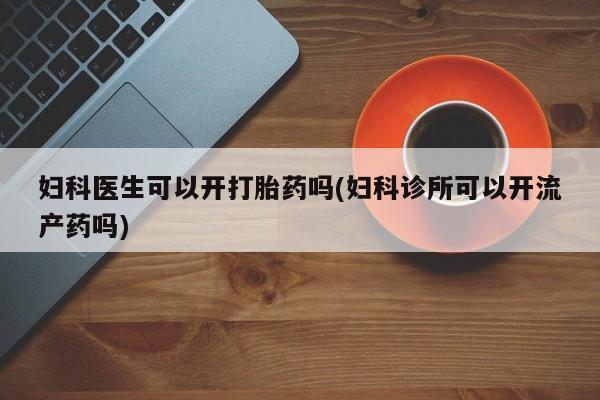 私下打胎药在线购买，妇科医生可以开打胎药吗(妇科诊所可以开流产药吗)