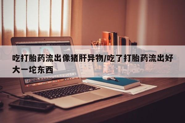 私下打胎药在线购买，吃打胎药流出像猪肝异物/吃了打胎药流出好大一坨东西