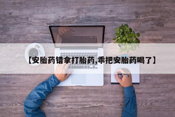 私下打胎药在线购买，【安胎药错拿打胎药,乖把安胎药喝了】