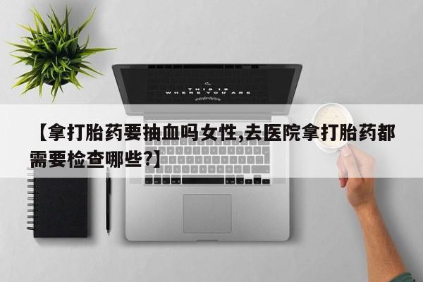 私下打胎药在线购买，【拿打胎药要抽血吗女性,去医院拿打胎药都需要检查哪些?】