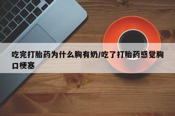 私下打胎药在线购买，吃完打胎药为什么胸有奶/吃了打胎药感觉胸口梗塞