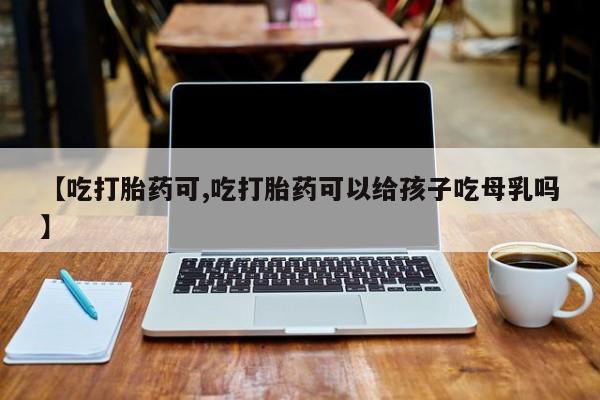 私下打胎药在线购买，【吃打胎药可,吃打胎药可以给孩子吃母乳吗】